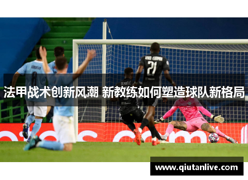 法甲战术创新风潮 新教练如何塑造球队新格局 法甲战术创新风潮 新教练如何塑造球队新格局