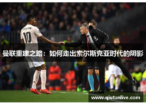 曼联重建之路：如何走出索尔斯克亚时代的阴影