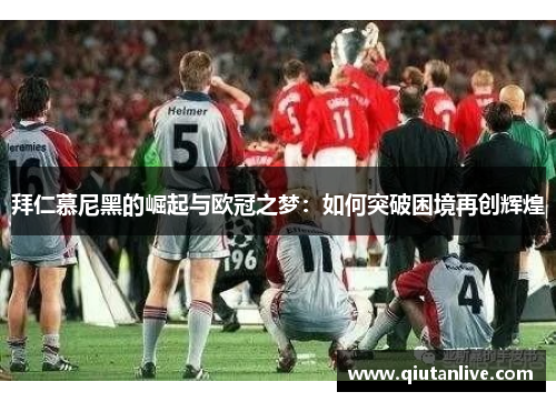 拜仁慕尼黑的崛起与欧冠之梦：如何突破困境再创辉煌