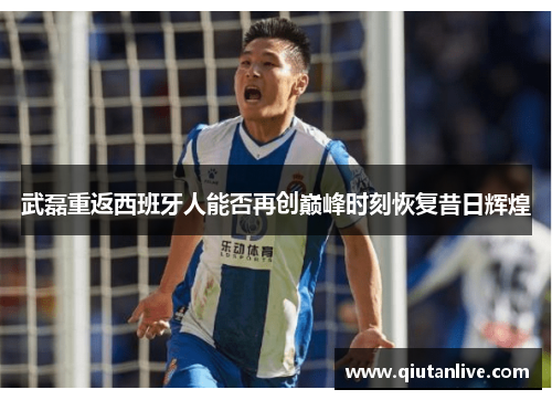 武磊重返西班牙人能否再创巅峰时刻恢复昔日辉煌 武磊重返西班牙人能否再创巅峰时刻恢复昔日辉煌
