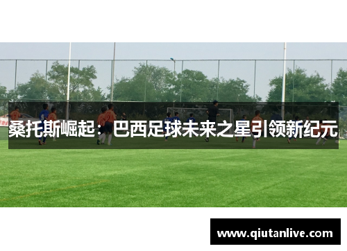 桑托斯崛起:巴西足球未来之星引领新纪元 桑托斯崛起:巴西足球未来之星引领新纪元