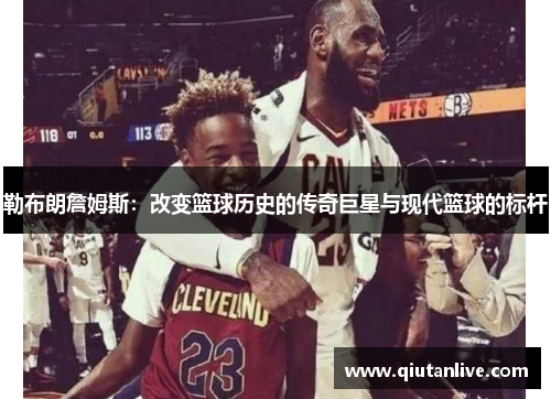 勒布朗詹姆斯:改变篮球历史的传奇巨星与现代篮球的标杆 勒布朗詹姆斯:改变篮球历史的传奇巨星与现代篮球的标杆