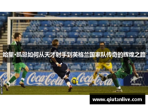 哈里·凯恩如何从天才射手到英格兰国家队传奇的辉煌之路 哈里·凯恩如何从天才射手到英格兰国家队传奇的辉煌之路