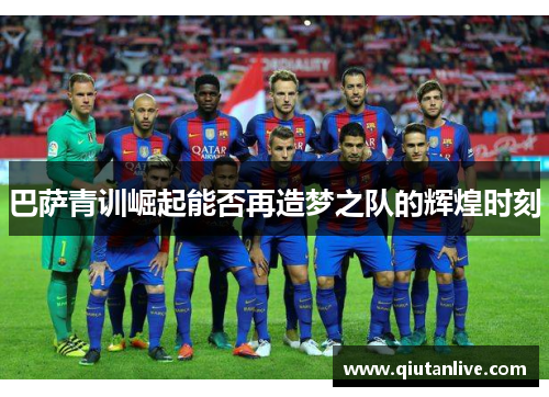 巴萨青训崛起能否再造梦之队的辉煌时刻