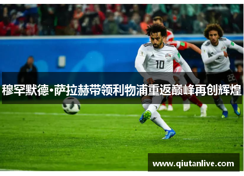 穆罕默德·萨拉赫带领利物浦重返巅峰再创辉煌 穆罕默德·萨拉赫带领利物浦重返巅峰再创辉煌