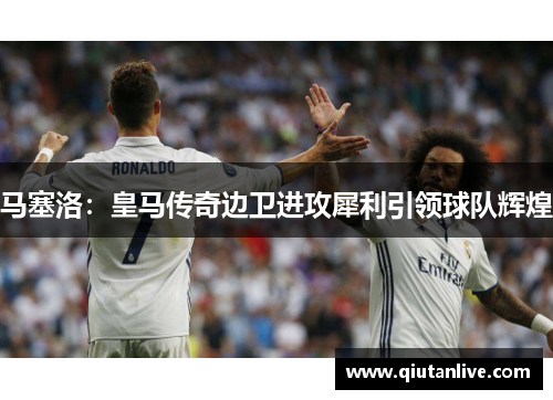 马塞洛：皇马传奇边卫进攻犀利引领球队辉煌