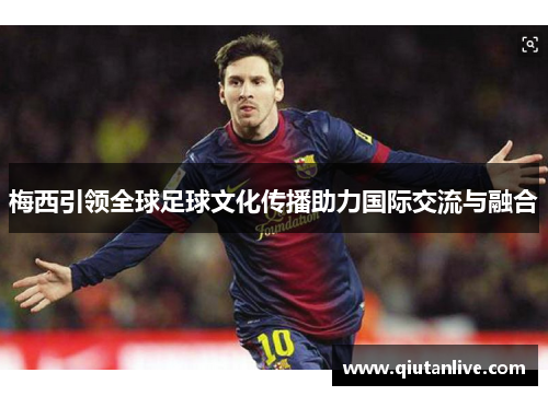 梅西引领全球足球文化传播助力国际交流与融合 梅西引领全球足球文化传播助力国际交流与融合