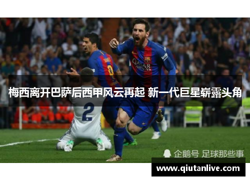 梅西离开巴萨后西甲风云再起 新一代巨星崭露头角 梅西离开巴萨后西甲风云再起 新一代巨星崭露头角