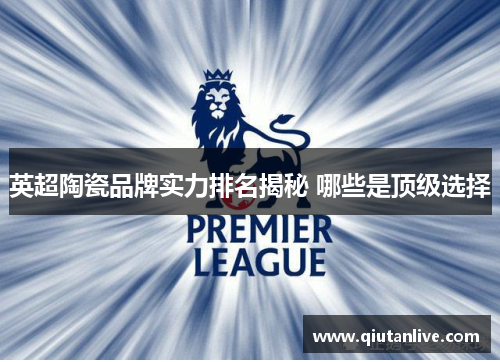 英超陶瓷品牌实力排名揭秘 哪些是顶级选择 英超陶瓷品牌实力排名揭秘 哪些是顶级选择